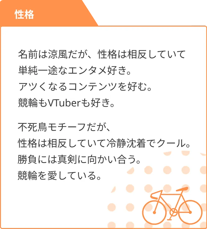 性格 名前は涼風だが、性格は相反していて単純一途なエンタメ好き。アツくなるコンテンツを好む。競輪もVTuberも好き。 不死鳥モチーフだが、性格は相反していて冷静沈着でクール。勝負には真剣に向かい合う。競輪を愛している。